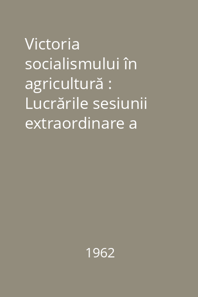 Victoria socialismului în agricultură : Lucrările sesiunii extraordinare a Marii Adunări Naţionale 27-30 aprilie 1962