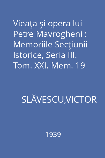 Vieaţa şi opera lui Petre Mavrogheni : Memoriile Secţiunii Istorice, Seria III. Tom. XXI. Mem. 19